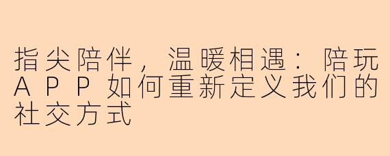 指尖陪伴，温暖相遇：陪玩APP如何重新定义我们的社交方式