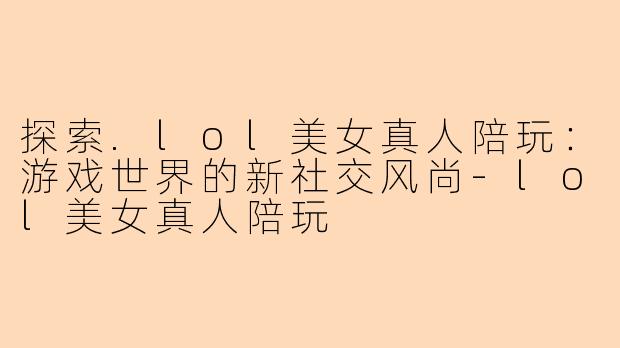 探索.lol美女真人陪玩：游戏世界的新社交风尚-lol美女真人陪玩