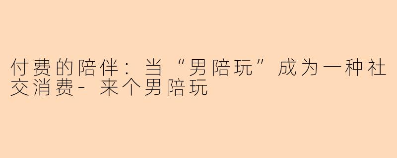 付费的陪伴：当“男陪玩”成为一种社交消费-来个男陪玩