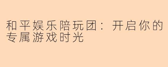 和平娱乐陪玩团：开启你的专属游戏时光