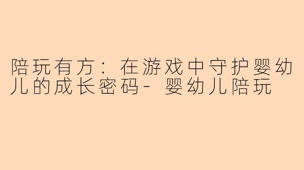 陪玩有方：在游戏中守护婴幼儿的成长密码-婴幼儿陪玩