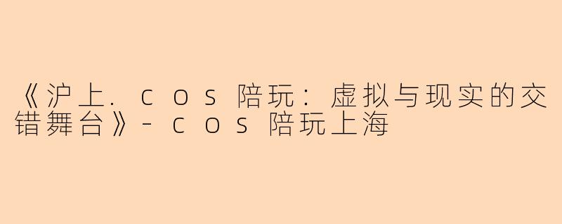 《沪上.cos陪玩：虚拟与现实的交错舞台》-cos陪玩上海