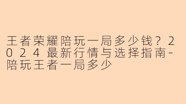 王者荣耀陪玩一局多少钱？2024最新行情与选择指南-陪玩王者一局多少