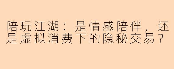陪玩江湖:是情感陪伴,还是虚拟消费下的隐秘交易?