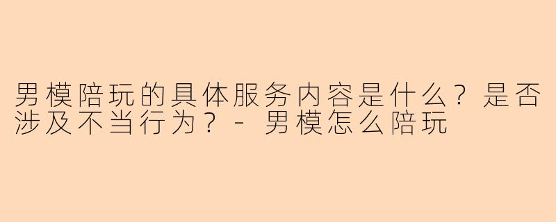 男模陪玩的具体服务内容是什么？是否涉及不当行为？-男模怎么陪玩