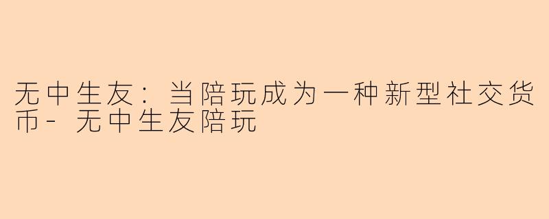 无中生友:当陪玩成为一种新型社交货币-无中生友陪玩