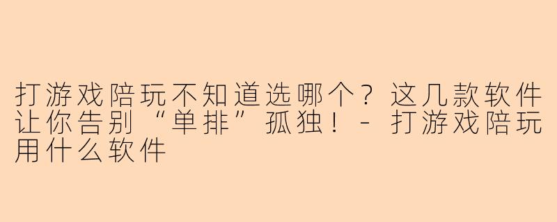 打游戏陪玩不知道选哪个？这几款软件让你告别“单排”孤独！-打游戏陪玩用什么软件