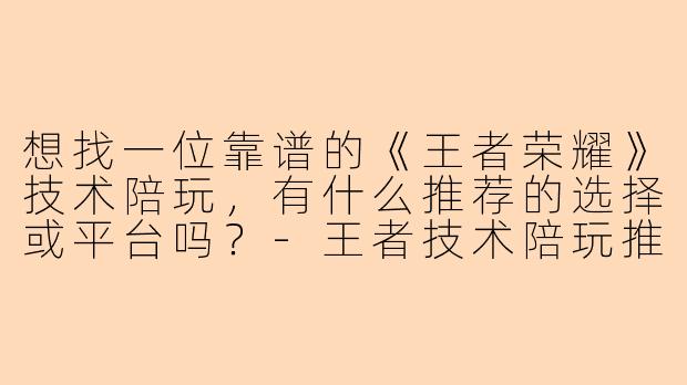想找一位靠谱的《王者荣耀》技术陪玩,有什么推荐的选择或平台吗?-王者技术陪玩推荐