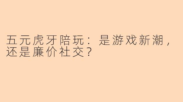 五元虎牙陪玩:是游戏新潮,还是廉价社交?