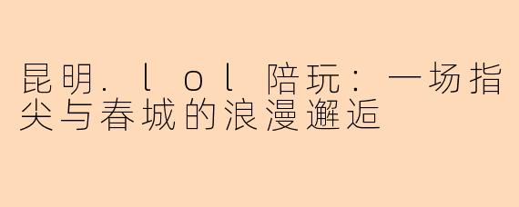 昆明.lol陪玩：一场指尖与春城的浪漫邂逅