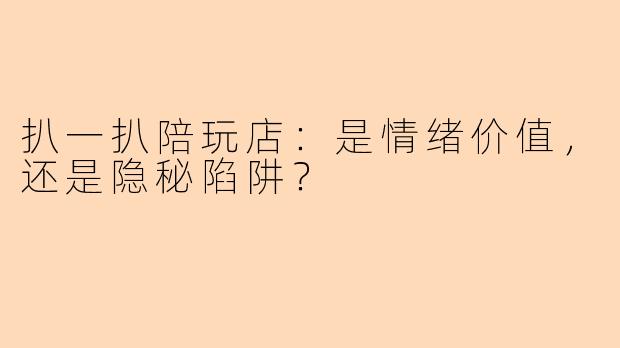扒一扒陪玩店：是情绪价值，还是隐秘陷阱？