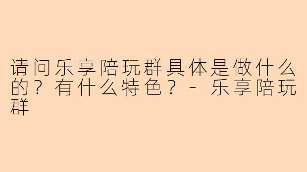 请问乐享陪玩群具体是做什么的？有什么特色？