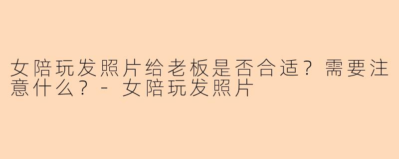 女陪玩发照片给老板是否合适?需要注意什么?-女陪玩发照片