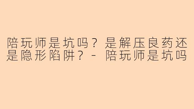 陪玩师是坑吗?是解压良药还是隐形陷阱?-陪玩师是坑吗