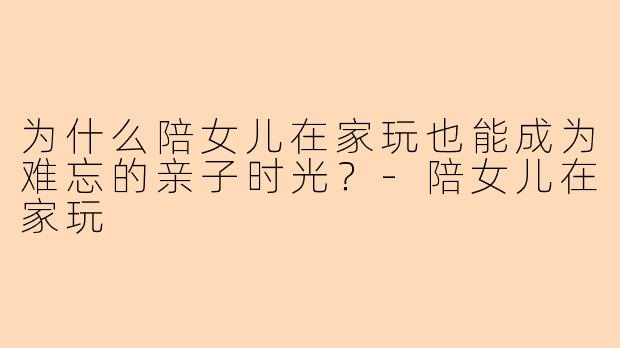 为什么陪女儿在家玩也能成为难忘的亲子时光？-陪女儿在家玩