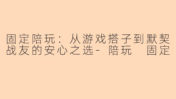固定陪玩：从游戏搭子到默契战友的安心之选-陪玩 固定