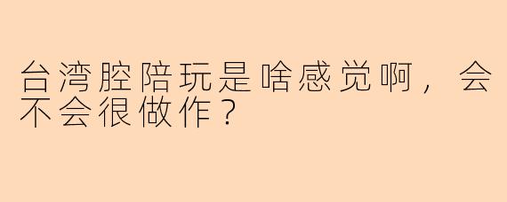 台湾腔陪玩是啥感觉啊，会不会很做作？