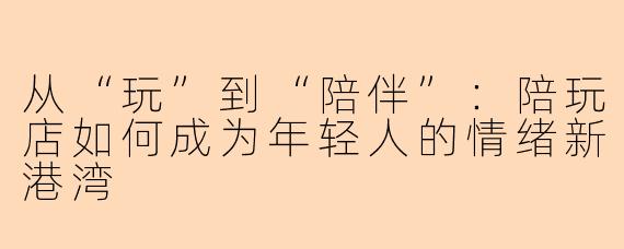 从“玩”到“陪伴”：陪玩店如何成为年轻人的情绪新港湾