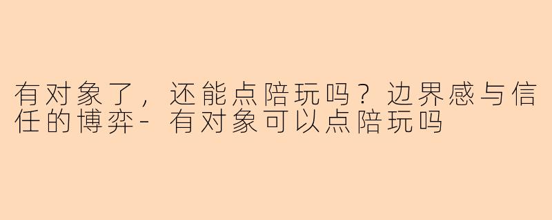 有对象了,还能点陪玩吗?边界感与信任的博弈-有对象可以点陪玩吗