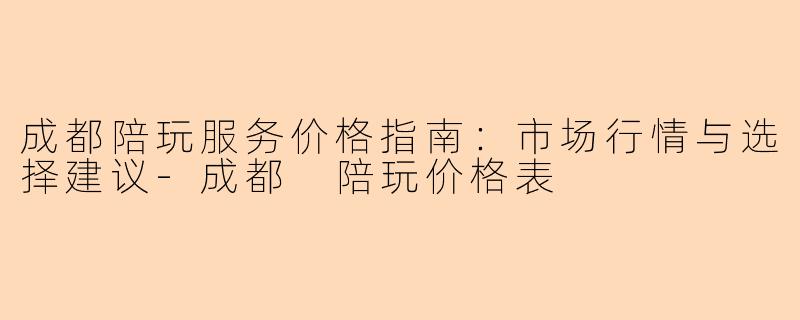 成都陪玩服务价格指南：市场行情与选择建议-成都 陪玩价格表