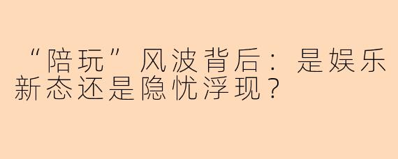 “陪玩”风波背后：是娱乐新态还是隐忧浮现？