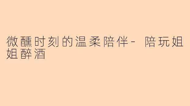 微醺时刻的温柔陪伴-陪玩姐姐醉酒