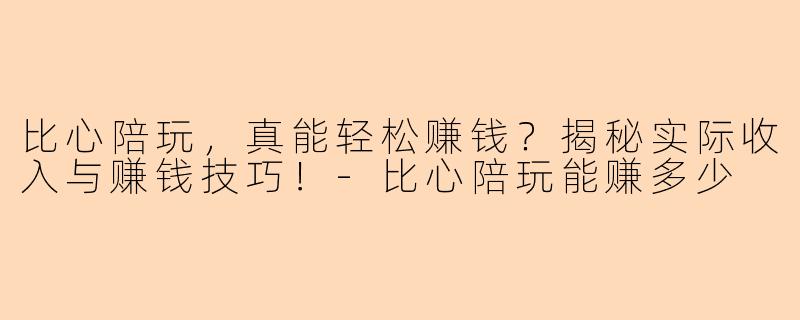比心陪玩，真能轻松赚钱？揭秘实际收入与赚钱技巧！-比心陪玩能赚多少
