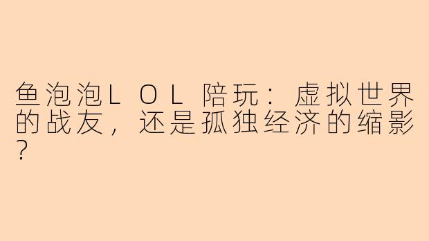 鱼泡泡LOL陪玩：虚拟世界的战友，还是孤独经济的缩影？