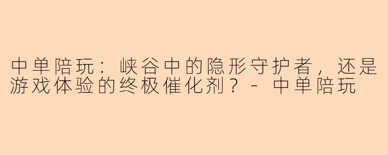 中单陪玩:峡谷中的隐形守护者,还是游戏体验的终极催化剂?-中单陪玩