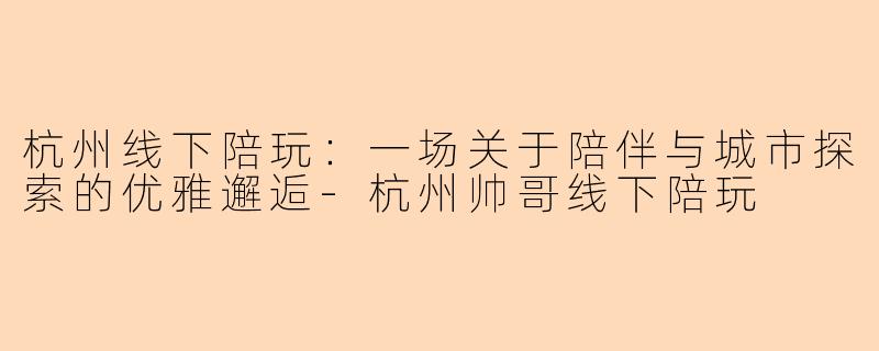 杭州线下陪玩:一场关于陪伴与城市探索的优雅邂逅-杭州帅哥线下陪玩
