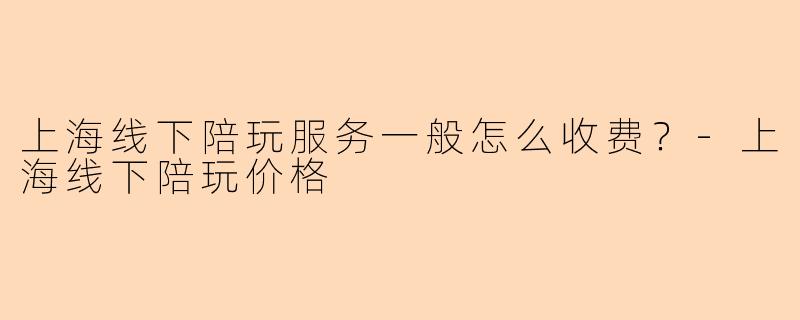 上海线下陪玩服务一般怎么收费?-上海线下陪玩价格