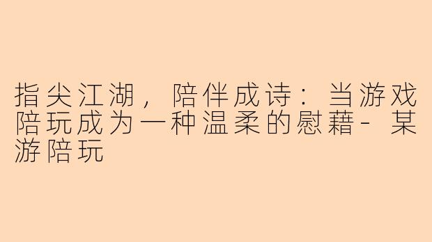 指尖江湖,陪伴成诗:当游戏陪玩成为一种温柔的慰藉-某游陪玩