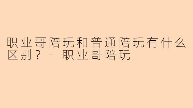 职业哥陪玩和普通陪玩有什么区别？-职业哥陪玩