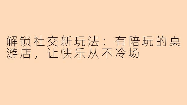 解锁社交新玩法:有陪玩的桌游店,让快乐从不冷场