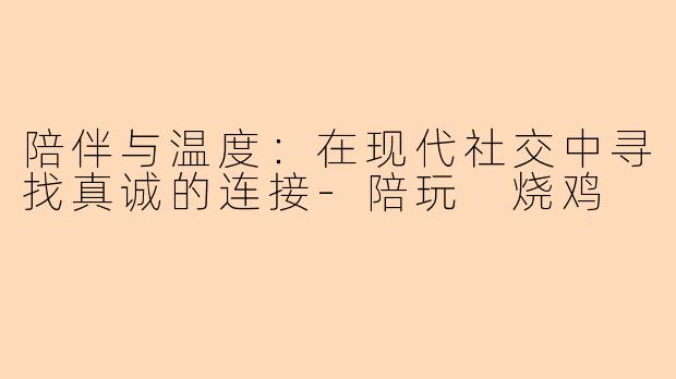 陪伴与温度:在现代社交中寻找真诚的连接-陪玩 烧鸡