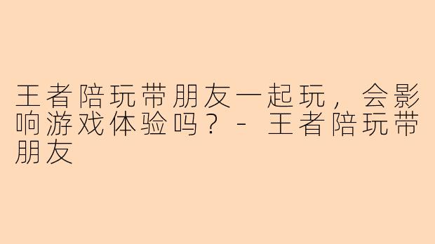 王者陪玩带朋友一起玩，会影响游戏体验吗？