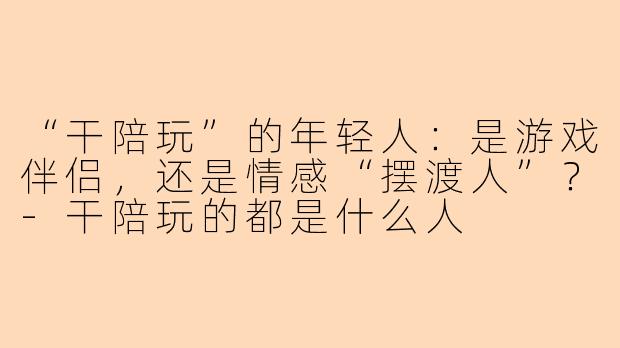 “干陪玩”的年轻人:是游戏伴侣,还是情感“摆渡人”?-干陪玩的都是什么人