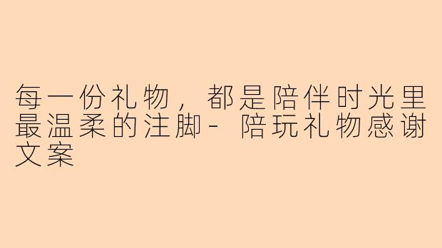 每一份礼物，都是陪伴时光里最温柔的注脚-陪玩礼物感谢文案