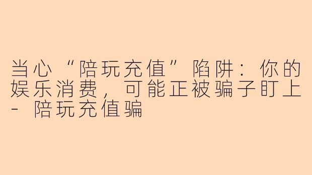 当心“陪玩充值”陷阱:你的娱乐消费,可能正被骗子盯上-陪玩充值骗