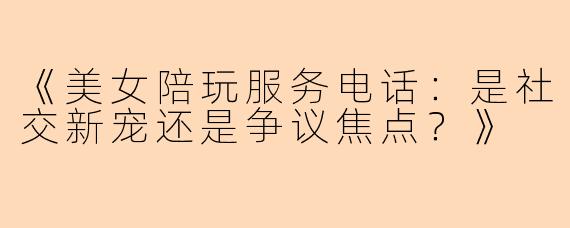 《美女陪玩服务电话：是社交新宠还是争议焦点？》