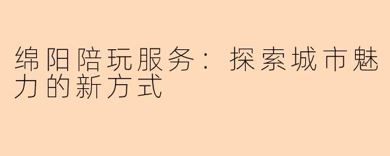 绵阳陪玩服务：探索城市魅力的新方式