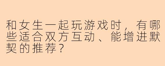 和女生一起玩游戏时，有哪些适合双方互动、能增进默契的推荐？