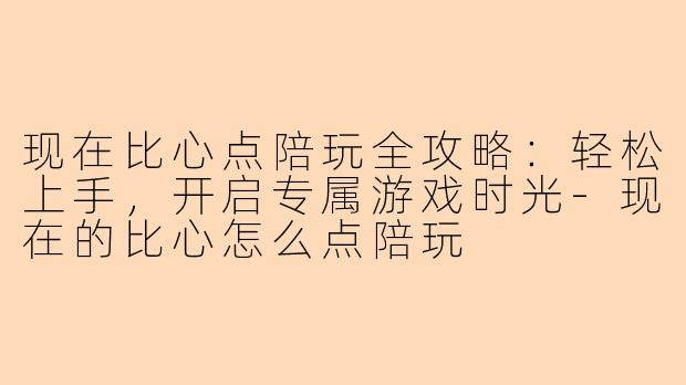 现在比心点陪玩全攻略：轻松上手，开启专属游戏时光-现在的比心怎么点陪玩