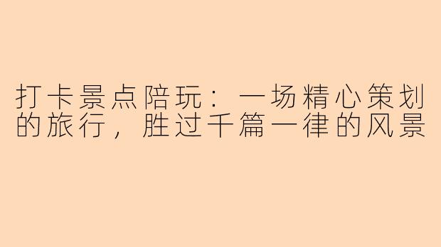 打卡景点陪玩:一场精心策划的旅行,胜过千篇一律的风景