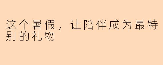 这个暑假,让陪伴成为最特别的礼物