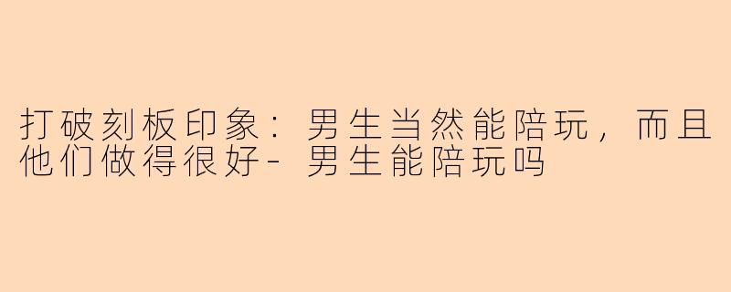 打破刻板印象：男生当然能陪玩，而且他们做得很好-男生能陪玩吗