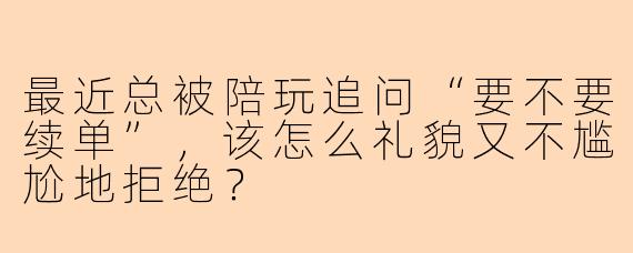 最近总被陪玩追问“要不要续单”，该怎么礼貌又不尴尬地拒绝？