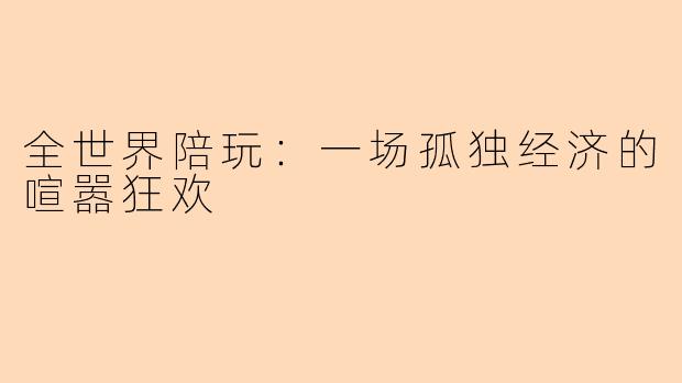 全世界陪玩:一场孤独经济的喧嚣狂欢