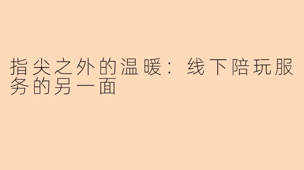 指尖之外的温暖：线下陪玩服务的另一面