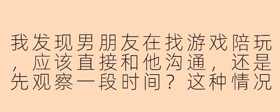 我发现男朋友在找游戏陪玩，应该直接和他沟通，还是先观察一段时间？这种情况是否意味着我们的关系出现了问题？